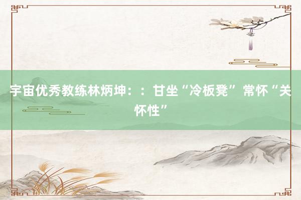宇宙优秀教练林炳坤：：甘坐“冷板凳” 常怀“关怀性”