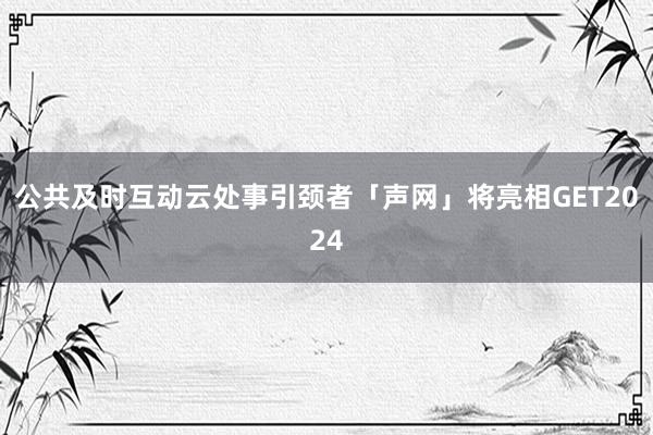 公共及时互动云处事引颈者「声网」将亮相GET2024