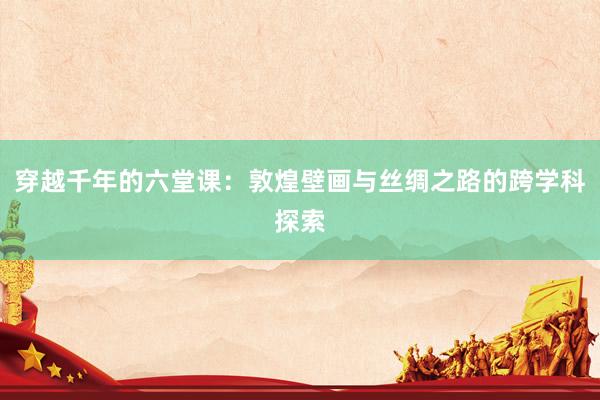 穿越千年的六堂课：敦煌壁画与丝绸之路的跨学科探索