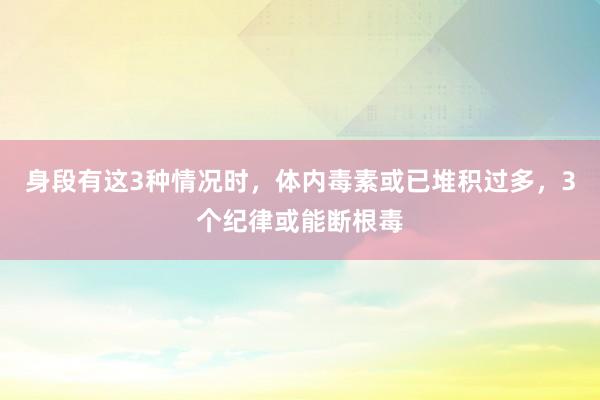 身段有这3种情况时，体内毒素或已堆积过多，3个纪律或能断根毒