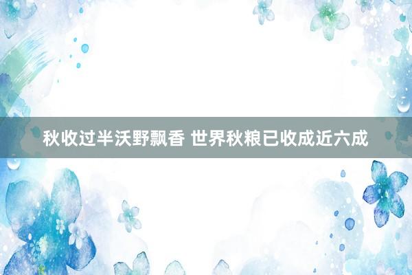 秋收过半沃野飘香 世界秋粮已收成近六成