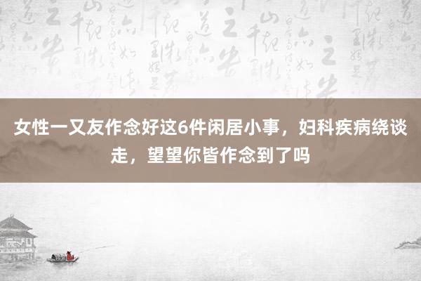 女性一又友作念好这6件闲居小事，妇科疾病绕谈走，望望你皆作念到了吗