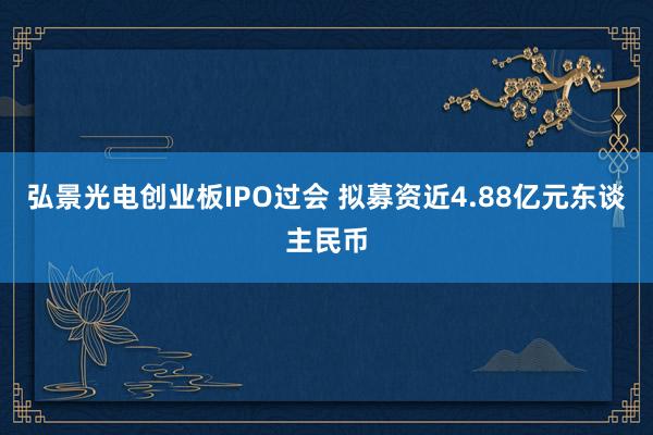 弘景光电创业板IPO过会 拟募资近4.88亿元东谈主民币