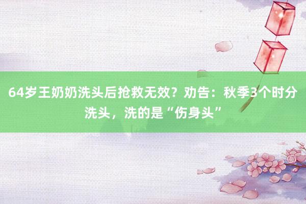 64岁王奶奶洗头后抢救无效？劝告：秋季3个时分洗头，洗的是“伤身头”
