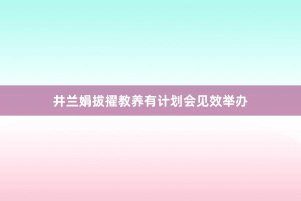 井兰娟拔擢教养有计划会见效举办