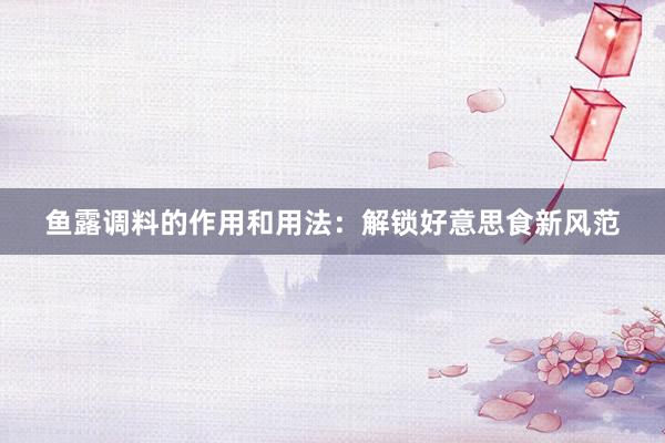 鱼露调料的作用和用法：解锁好意思食新风范