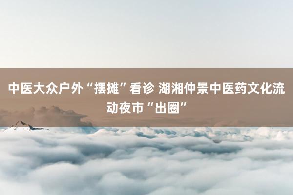 中医大众户外“摆摊”看诊 湖湘仲景中医药文化流动夜市“出圈”