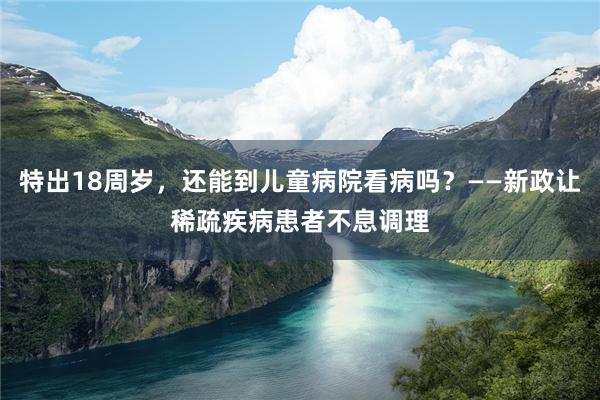 特出18周岁，还能到儿童病院看病吗？——新政让稀疏疾病患者不息调理