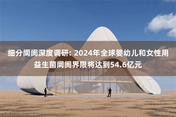 细分阛阓深度调研: 2024年全球婴幼儿和女性用益生菌阛阓界限将达到54.6亿元