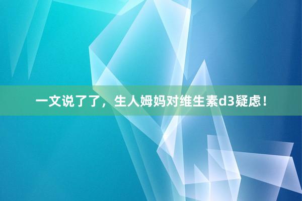 一文说了了，生人姆妈对维生素d3疑虑！