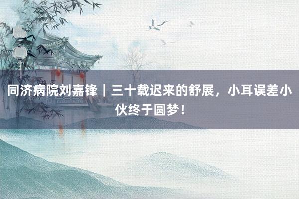 同济病院刘嘉锋｜三十载迟来的舒展，小耳误差小伙终于圆梦！