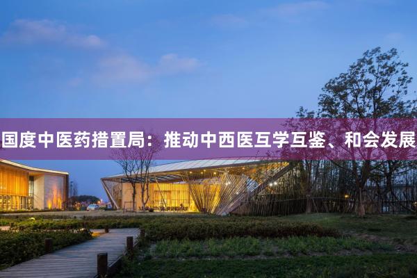 国度中医药措置局：推动中西医互学互鉴、和会发展