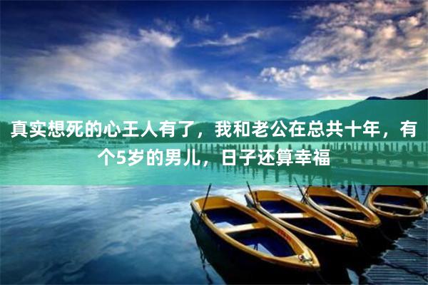 真实想死的心王人有了，我和老公在总共十年，有个5岁的男儿，日子还算幸福