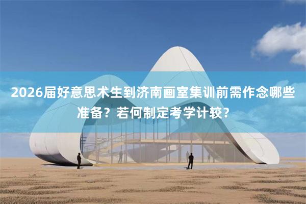 2026届好意思术生到济南画室集训前需作念哪些准备？若何制定考学计较？