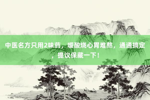 中医名方只用2味药，嗳酸烧心胃难熬，通通搞定，提议保藏一下！