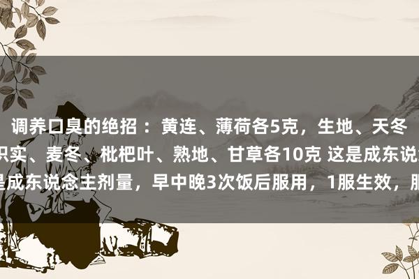 调养口臭的绝招 :黄连、薄荷各5克,生地、天冬、石斛、黄芩、茵陈、枳实、麦冬、枇杷叶、熟地、甘草各10克 这是成东说念主剂量,早中晚3次饭后服用,1服生效,服21服不再复发。