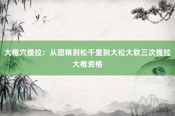 大椎穴提拉：从固精到松千里到大松大软三次提拉大椎资格
