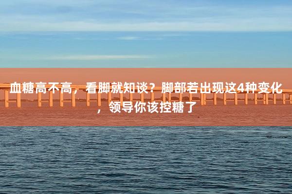 血糖高不高，看脚就知谈？脚部若出现这4种变化，领导你该控糖了