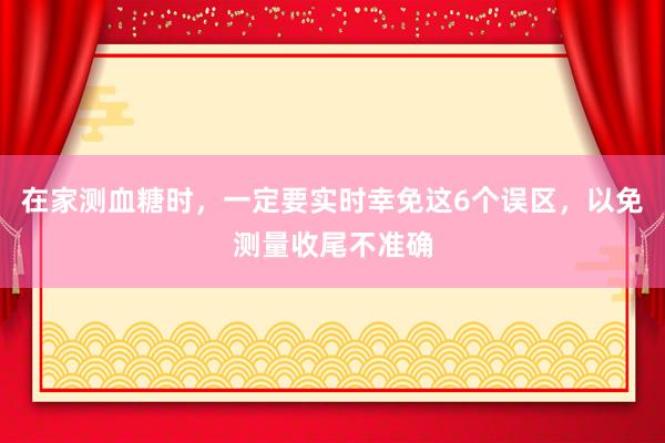 在家测血糖时，一定要实时幸免这6个误区，以免测量收尾不准确