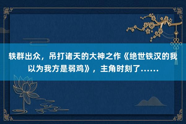 轶群出众，吊打诸天的大神之作《绝世铁汉的我以为我方是弱鸡》，主角时刻了……