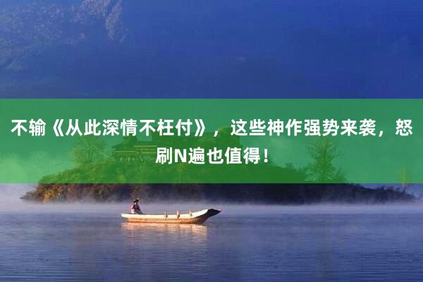 不输《从此深情不枉付》，这些神作强势来袭，怒刷N遍也值得！