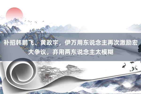 补招韩鹏飞、黄政宇，伊万用东说念主再次激励宏大争议，弃用两东说念主太模糊