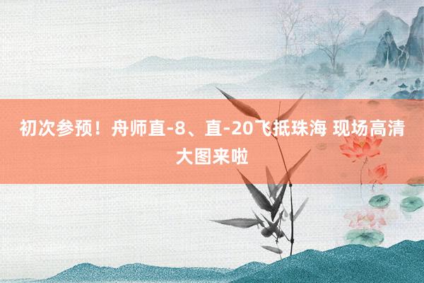 初次参预！舟师直-8、直-20飞抵珠海 现场高清大图来啦