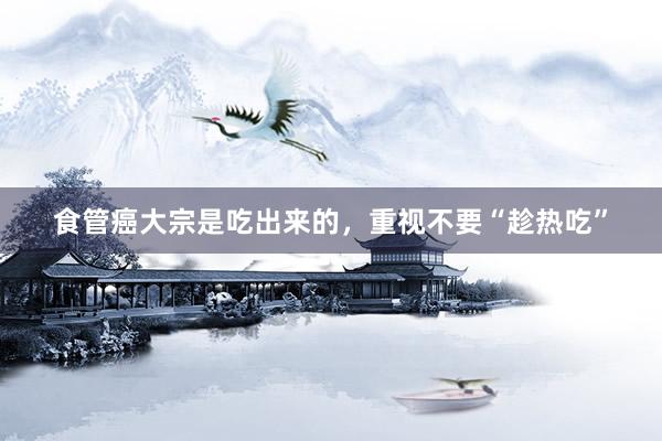 食管癌大宗是吃出来的，重视不要“趁热吃”