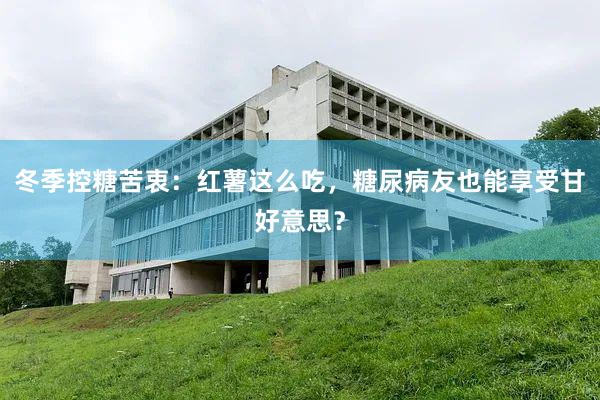 冬季控糖苦衷：红薯这么吃，糖尿病友也能享受甘好意思？