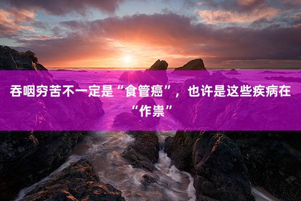 吞咽穷苦不一定是“食管癌”，也许是这些疾病在“作祟”