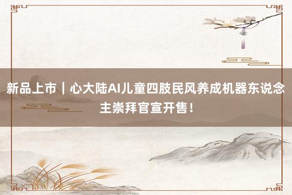 新品上市｜心大陆AI儿童四肢民风养成机器东说念主崇拜官宣开售！
