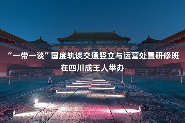 “一带一谈”国度轨谈交通竖立与运营处置研修班在四川成王人举办
