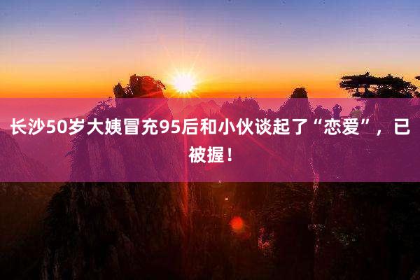 长沙50岁大姨冒充95后和小伙谈起了“恋爱”，已被握！
