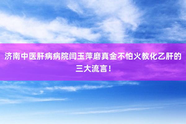 济南中医肝病病院闫玉萍磨真金不怕火教化乙肝的三大流言！