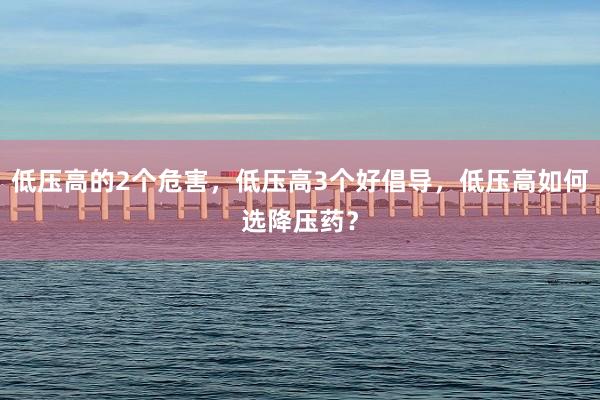 低压高的2个危害，低压高3个好倡导，低压高如何选降压药？