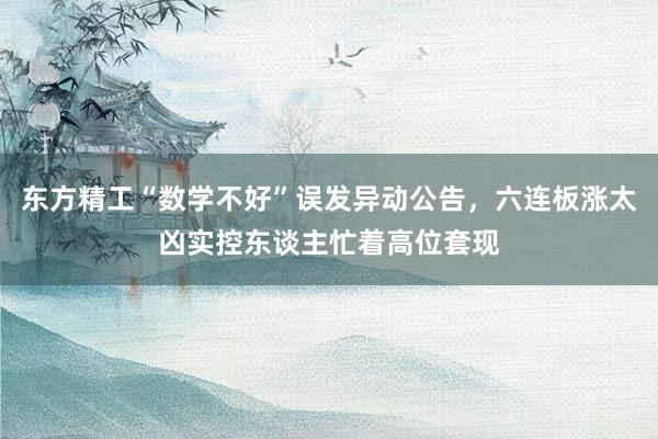 东方精工“数学不好”误发异动公告，六连板涨太凶实控东谈主忙着高位套现