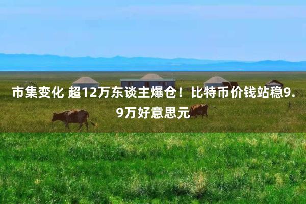 市集变化 超12万东谈主爆仓！比特币价钱站稳9.9万好意思元