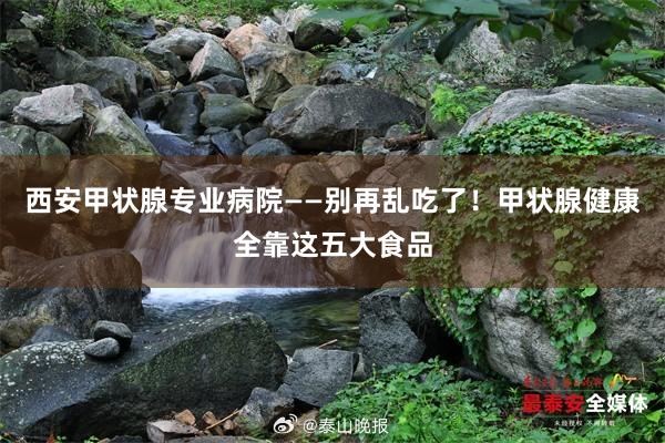 西安甲状腺专业病院——别再乱吃了！甲状腺健康全靠这五大食品