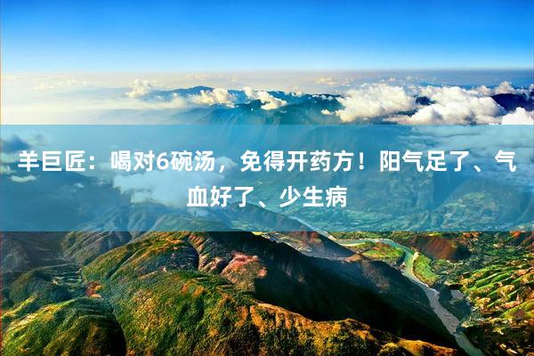 羊巨匠：喝对6碗汤，免得开药方！阳气足了、气血好了、少生病