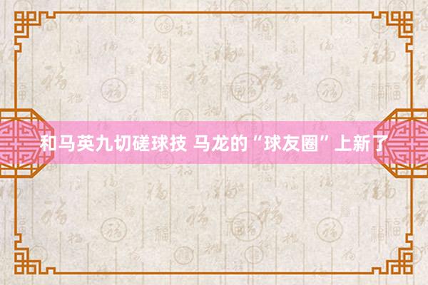 和马英九切磋球技 马龙的“球友圈”上新了