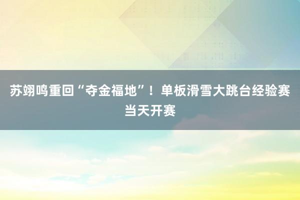 苏翊鸣重回“夺金福地”！单板滑雪大跳台经验赛当天开赛