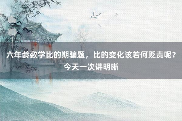 六年龄数学比的期骗题，比的变化该若何贬责呢？今天一次讲明晰
