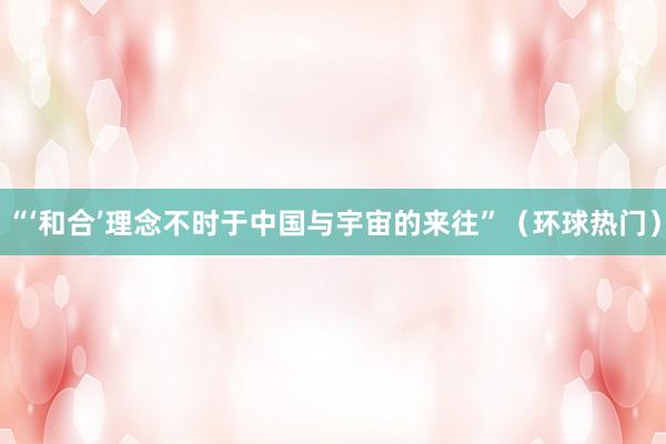 “‘和合’理念不时于中国与宇宙的来往”（环球热门）