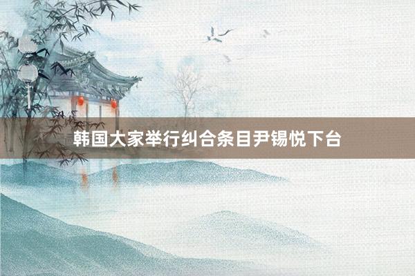 韩国大家举行纠合条目尹锡悦下台
