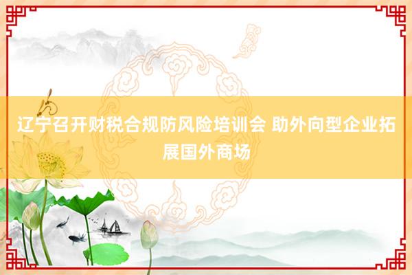辽宁召开财税合规防风险培训会 助外向型企业拓展国外商场