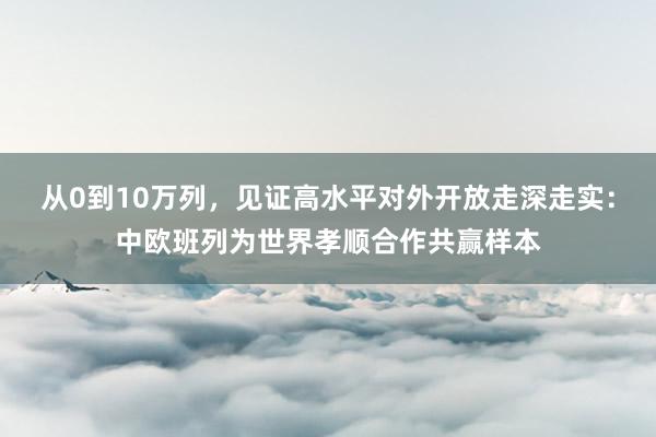 从0到10万列，见证高水平对外开放走深走实：中欧班列为世界孝顺合作共赢样本