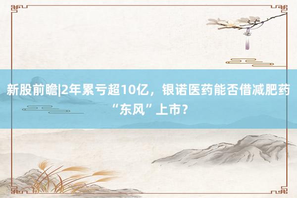新股前瞻|2年累亏超10亿，银诺医药能否借减肥药“东风”上市？