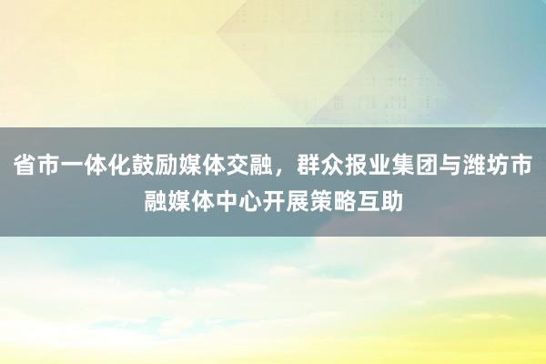 省市一体化鼓励媒体交融,群众报业集团与潍坊市融媒体中心开展策略互助