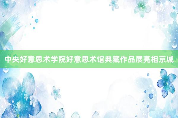 中央好意思术学院好意思术馆典藏作品展亮相京城