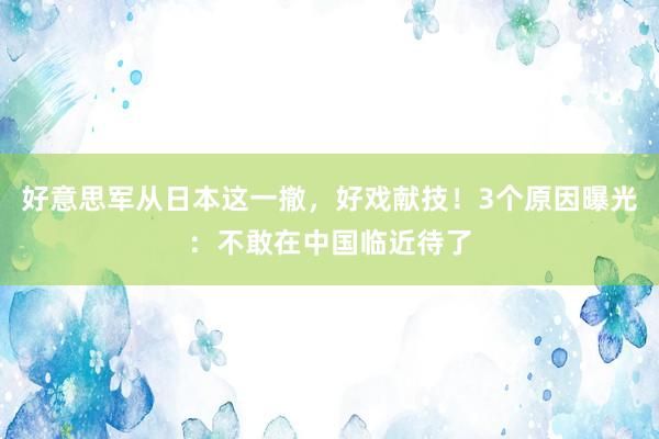 好意思军从日本这一撤，好戏献技！3个原因曝光：不敢在中国临近待了